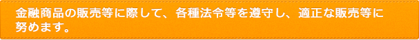 金融商品の販売等に際して、各種法令等を遵守し、適正な販売等に努めます。