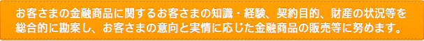 お客さまの金融商品に関するお客さまの知識・経験、契約目的、財産の状況等を総合的に勘案し、お客さまの意向と実情に応じた金融商品の販売等に努めます。