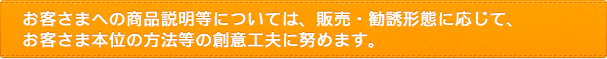 お客さまへの商品説明等については、販売・勧誘形態に応じて、お客さま本位の方法等の創意工夫に努めます。