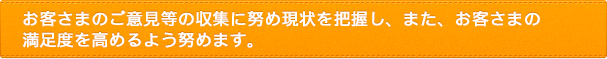 お客さまのご意見等の収集に努め現状を把握し、また、お客さまの満足度を高めるよう努めます。