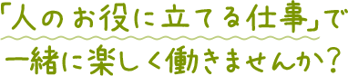 「人の役に立てる仕事」で一緒に楽しく働きませんか？