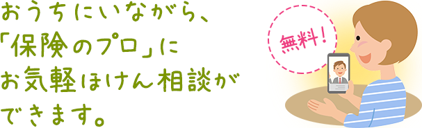 おうちにいながら、「保険のプロ」にお気軽ほけん相談ができます。